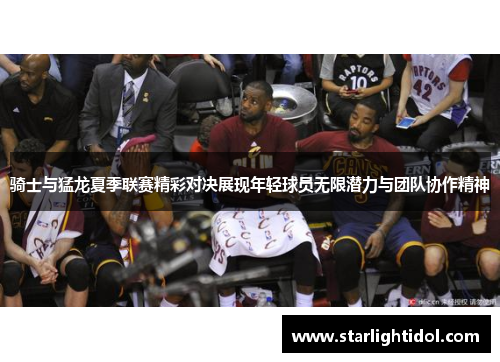 骑士与猛龙夏季联赛精彩对决展现年轻球员无限潜力与团队协作精神